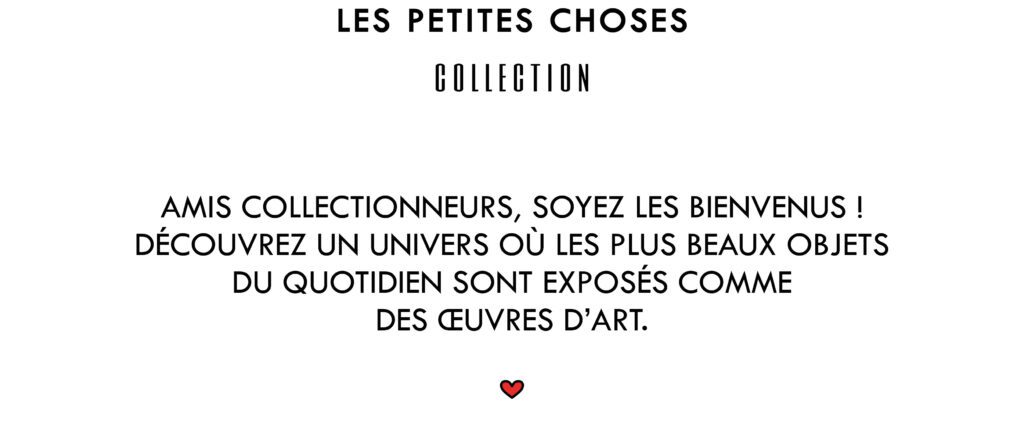 Les petites choses Collection.
Amis collectionneurs, soyez les bienvenus ! Découvrez un univers où les plus beaux objets du quotidien sont exposés comme des œuvres d'art.