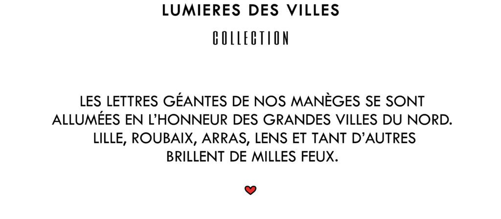 Lumières des Villes Collection
Les lettres Géantes de nos manèges se sont allumées en l'honneur des grandes villes du Nord. Lille, Roubaix, Arras, Lens et tant d'autres brillent de milles feux.