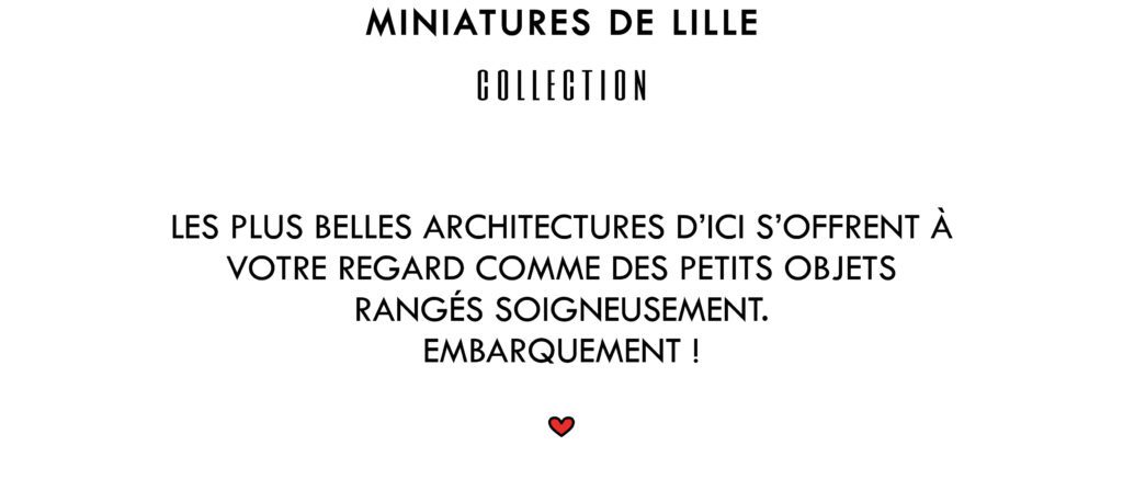 Miniatures de Lille Collection
Les plus belles architectures d'ici s'offrent à votre regard comme des petits objets rangés soigneusement. Embarquement !