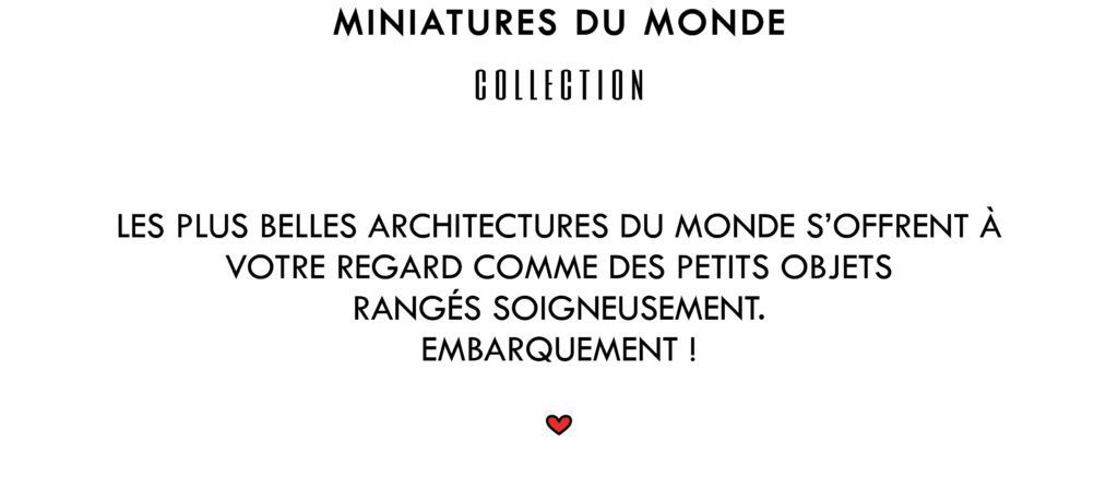 Miniatures du Monde Collection
Les plus belles architectures du Monde s'offrent à votre regard comme des petits objets rangés soigneusement. Embarquement !