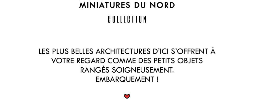 Miniatures du Nord Collection
Les plus belles architectures d'ici s'offrent à votre regard comme des petits objets rangés soigneusement. Embarquement !