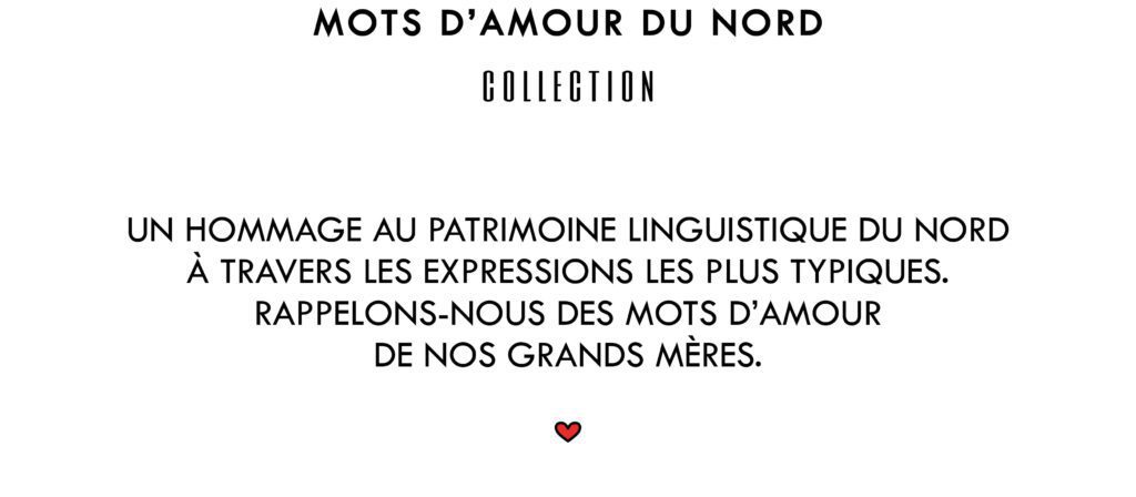 Mots d'amour du Nord Collection
Un hommage au patrimoine linguistique du Nord. A travers les expressions les plus typiques. Rappelons-nous des mots d'amour de nos grands mères.