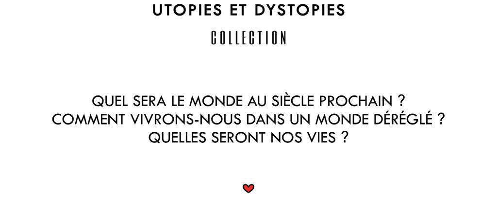 Utopies et Dystopies Collection
Quel sera le monde au siècle prochain ? Comment vivrons-nous dans un monde déréglé ? Quelles seront nos vies ?