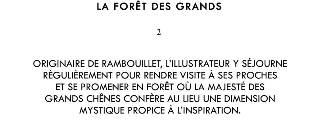 Originaire de Rambouillet, l’illustrateur y séjourne régulièrement pour rendre visite à ses proches et se promener en forêt où la majesté des grands chênes confère au lieu une dimension mystique propice à la régénération et à l’inspiration.