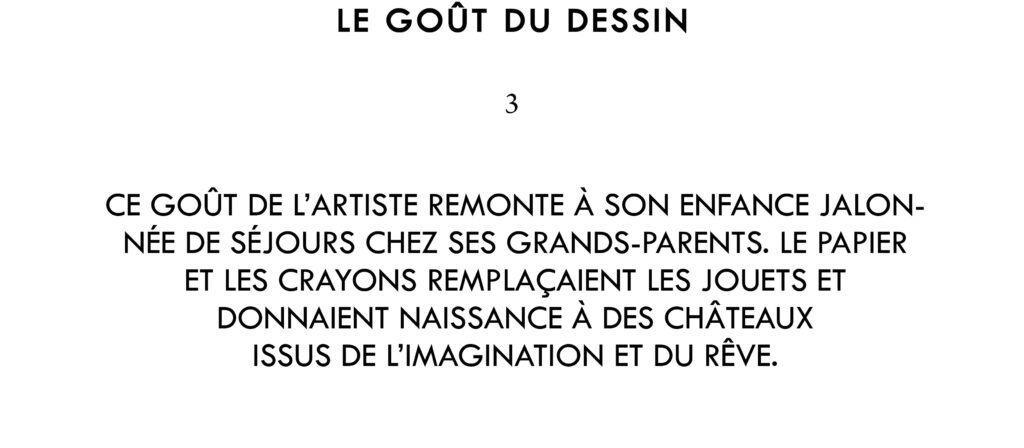 Le goût de l’artiste pour le dessin remonte à son enfance jalonnée de séjours réguliers chez ses grands-parents. Le papier et les crayons remplaçaient les jouets et donnaient naissance à des châteaux et autres créations issues de l’imagination et du rêve.