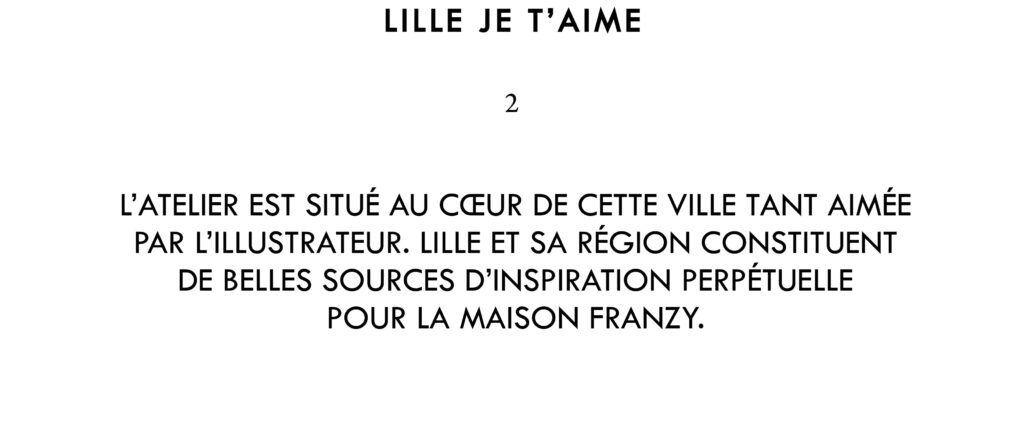 L’atelier est situé au cœur de cette ville tant aimée par l’illustrateur. Lille et sa région constituent de belles sources d’inspiration perpétuelle pour la maison Franzy.