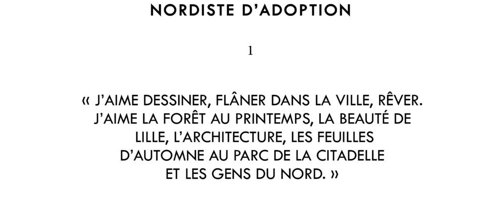 "J’aime dessiner, flâner dans la ville, rêver. J’aime la forêt au printemps, la beauté de Lille, l’architecture, les ciels dorés des Flandres , les feuilles d'automne au parc de la citadelle et les gens du Nord."