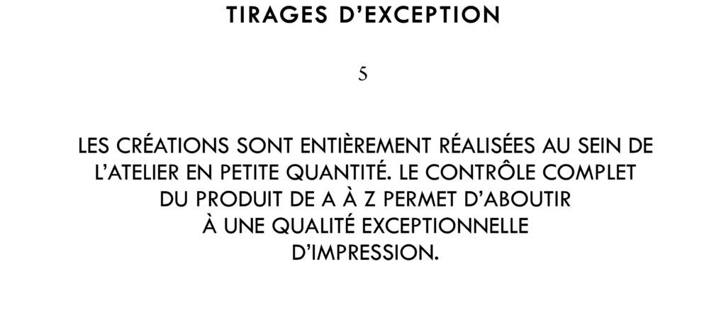 Les créations sont entièrement réalisées au sein de l’atelier en petite quantité. Le contrôle complet du produit de A à Z permet d’aboutir à une qualité d’impression exceptionnelle.